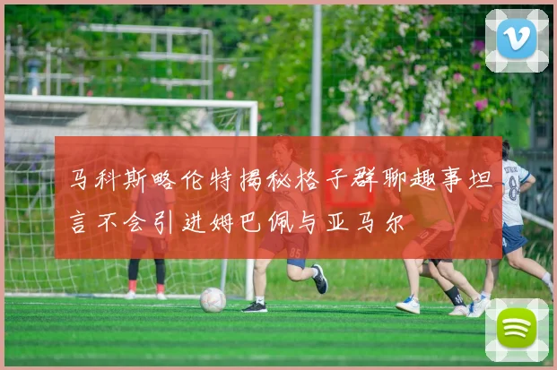 马科斯略伦特揭秘格子群聊趣事坦言不会引进姆巴佩与亚马尔