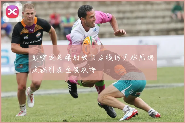 彭啸逆足爆射破门后模仿贝林厄姆庆祝引发全场欢呼