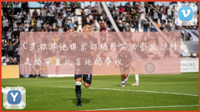 C罗称其他俱乐部场外实力引发沙特足协审查此言论的争议