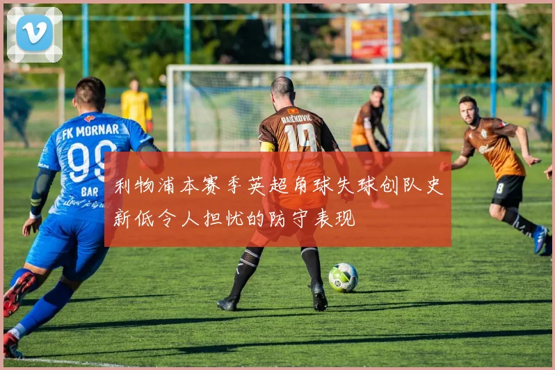 利物浦本赛季英超角球失球创队史新低令人担忧的防守表现