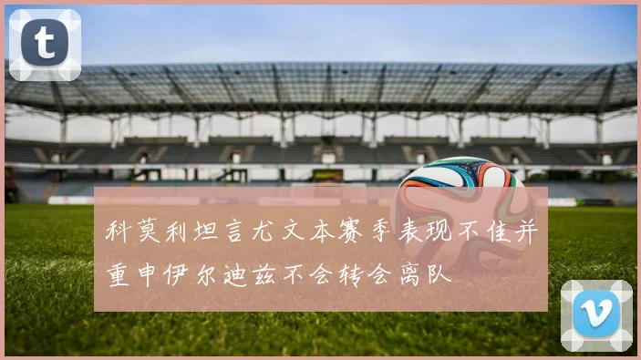 科莫利坦言尤文本赛季表现不佳并重申伊尔迪兹不会转会离队